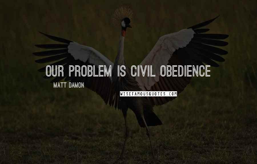 Matt Damon quotes: Our problem is civil obedience