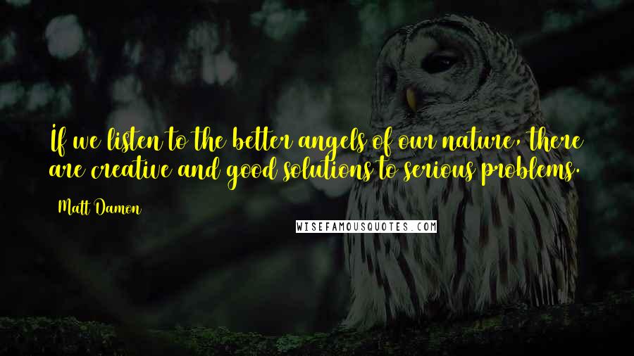 Matt Damon quotes: If we listen to the better angels of our nature, there are creative and good solutions to serious problems.