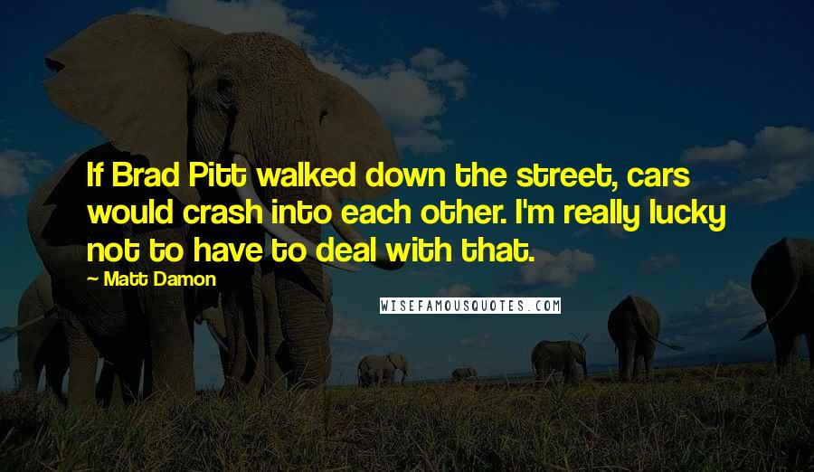 Matt Damon quotes: If Brad Pitt walked down the street, cars would crash into each other. I'm really lucky not to have to deal with that.