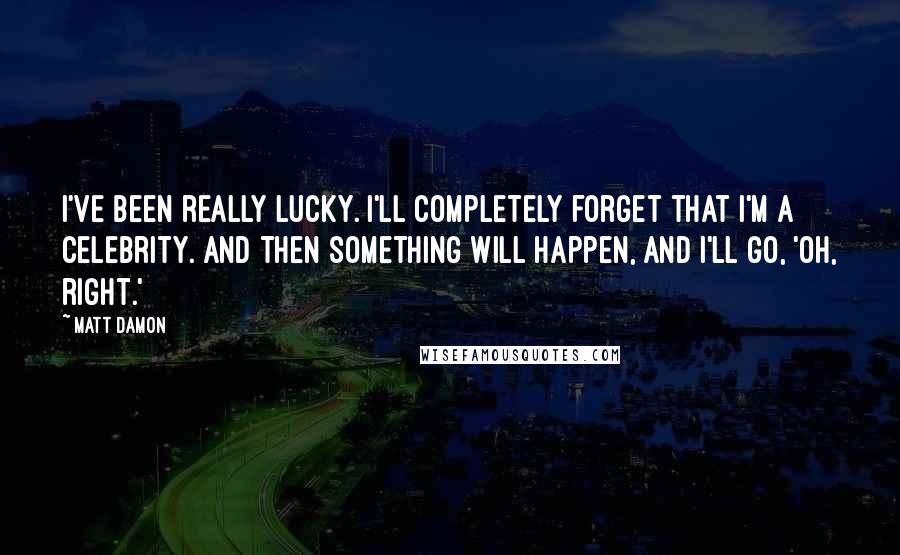 Matt Damon quotes: I've been really lucky. I'll completely forget that I'm a celebrity. And then something will happen, and I'll go, 'Oh, right.'