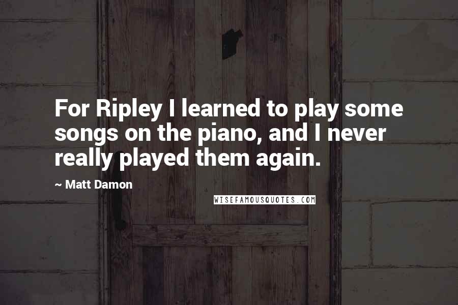Matt Damon quotes: For Ripley I learned to play some songs on the piano, and I never really played them again.