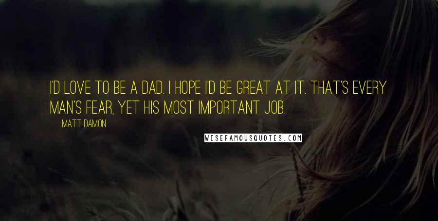 Matt Damon quotes: I'd love to be a dad. I hope I'd be great at it. That's every man's fear, yet his most important job.