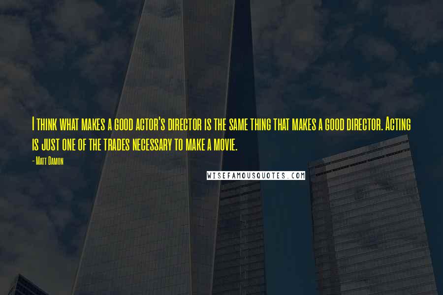 Matt Damon quotes: I think what makes a good actor's director is the same thing that makes a good director. Acting is just one of the trades necessary to make a movie.