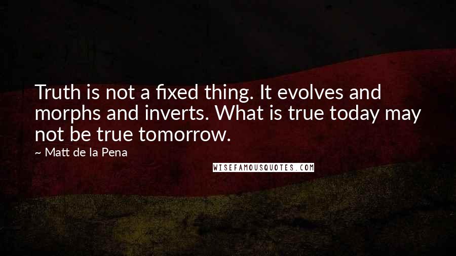 Matt De La Pena quotes: Truth is not a fixed thing. It evolves and morphs and inverts. What is true today may not be true tomorrow. Matt De La Pena quotes: Truth is not a fixed thing. It evolves and morphs and inverts. What is true today may not be true tomorrow.