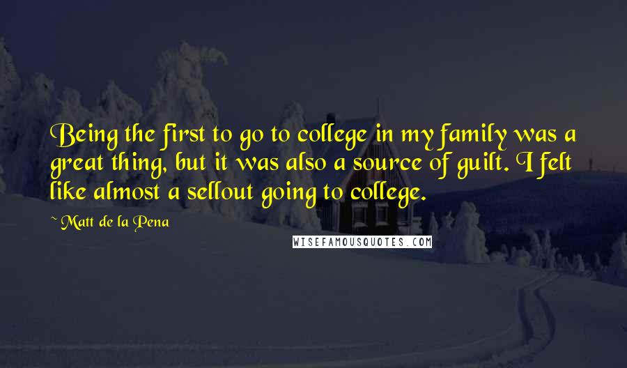 Matt De La Pena quotes: Being the first to go to college in my family was a great thing, but it was also a source of guilt. I felt like almost a sellout going to