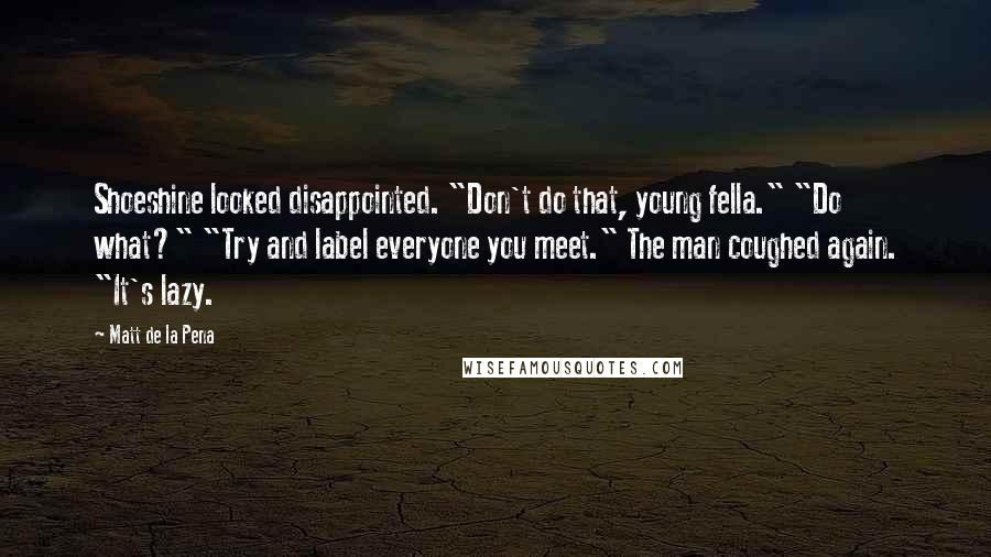 Matt De La Pena quotes: Shoeshine looked disappointed. "Don't do that, young fella." "Do what?" "Try and label everyone you meet." The man coughed again. "It's lazy.
