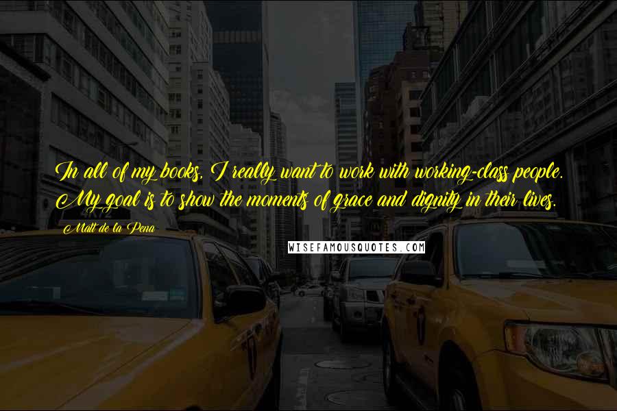 Matt De La Pena quotes: In all of my books, I really want to work with working-class people. My goal is to show the moments of grace and dignity in their lives. Matt De La Pena quotes: In all of my books, I really want to work with working-class people. My goal is to show the moments of grace and dignity in their lives.