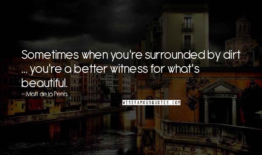 Matt De La Pena quotes: Sometimes when you're surrounded by dirt ... you're a better witness for what's beautiful.