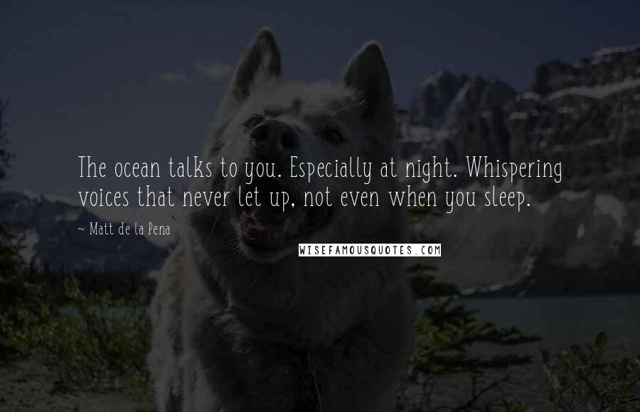 Matt De La Pena quotes: The ocean talks to you. Especially at night. Whispering voices that never let up, not even when you sleep. Matt De La Pena quotes: The ocean talks to you. Especially at night. Whispering voices that never let up, not even when you sleep.
