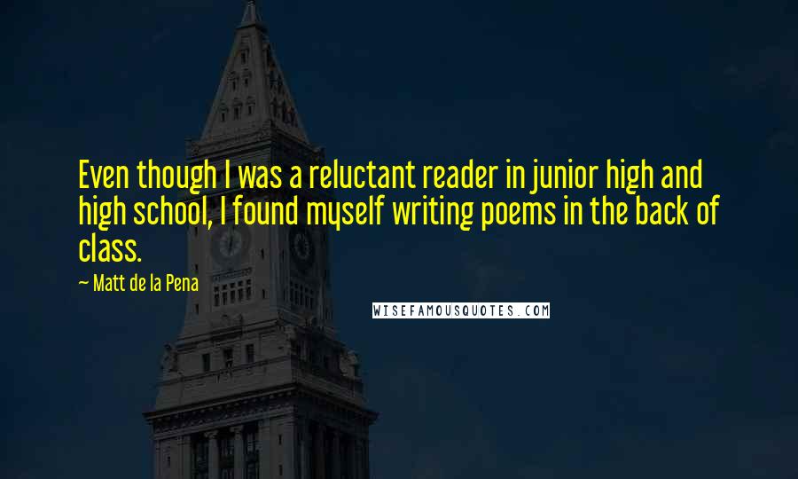 Matt De La Pena quotes: Even though I was a reluctant reader in junior high and high school, I found myself writing poems in the back of class.