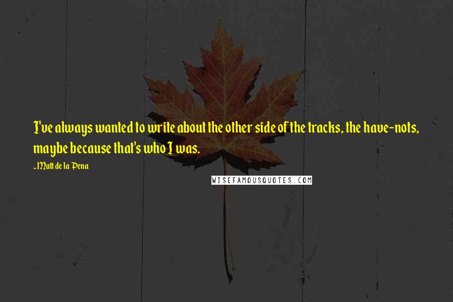 Matt De La Pena quotes: I've always wanted to write about the other side of the tracks, the have-nots, maybe because that's who I was.