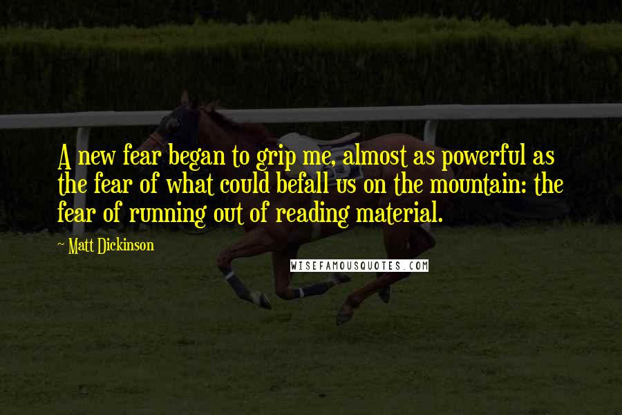 Matt Dickinson quotes: A new fear began to grip me, almost as powerful as the fear of what could befall us on the mountain: the fear of running out of reading material. Matt Dickinson quotes: A new fear began to grip me, almost as powerful as the fear of what could befall us on the mountain: the fear of running out of reading material.