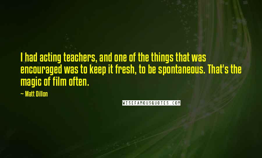 Matt Dillon quotes: I had acting teachers, and one of the things that was encouraged was to keep it fresh, to be spontaneous. That's the magic of film often. Matt Dillon quotes: I had acting teachers, and one of the things that was encouraged was to keep it fresh, to be spontaneous. That's the magic of film often.