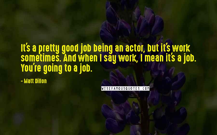 Matt Dillon quotes: It's a pretty good job being an actor, but it's work sometimes. And when I say work, I mean it's a job. You're going to a job. Matt Dillon quotes: It's a pretty good job being an actor, but it's work sometimes. And when I say work, I mean it's a job. You're going to a job.