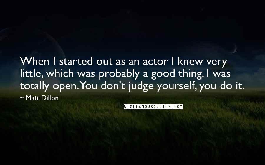 Matt Dillon quotes: When I started out as an actor I knew very little, which was probably a good thing. I was totally open. You don't judge yourself, you do it. Matt Dillon quotes: When I started out as an actor I knew very little, which was probably a good thing. I was totally open. You don't judge yourself, you do it.