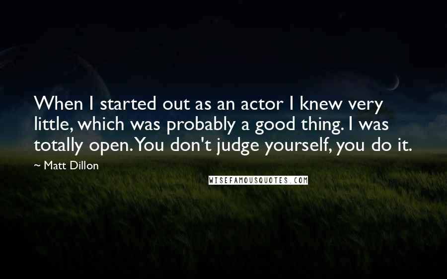 Matt Dillon quotes: When I started out as an actor I knew very little, which was probably a good thing. I was totally open. You don't judge yourself, you do it.