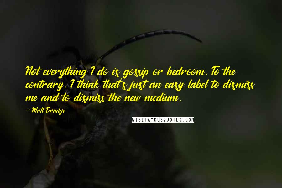 Matt Drudge quotes: Not everything I do is gossip or bedroom. To the contrary, I think that's just an easy label to dismiss me and to dismiss the new medium.