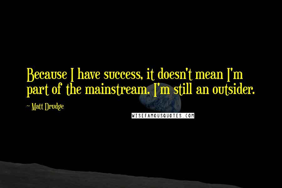 Matt Drudge quotes: Because I have success, it doesn't mean I'm part of the mainstream. I'm still an outsider.