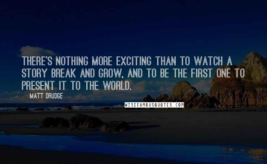 Matt Drudge quotes: There's nothing more exciting than to watch a story break and grow, and to be the first one to present it to the world.