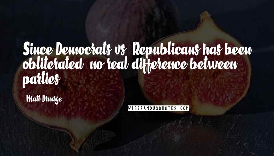 Matt Drudge quotes: Since Democrats vs. Republicans has been obliterated, no real difference between parties ...