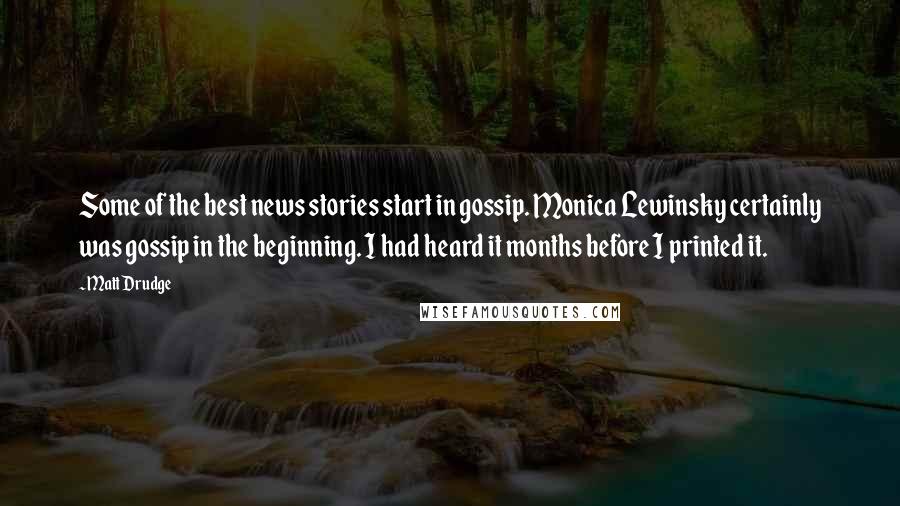 Matt Drudge quotes: Some of the best news stories start in gossip. Monica Lewinsky certainly was gossip in the beginning. I had heard it months before I printed it.