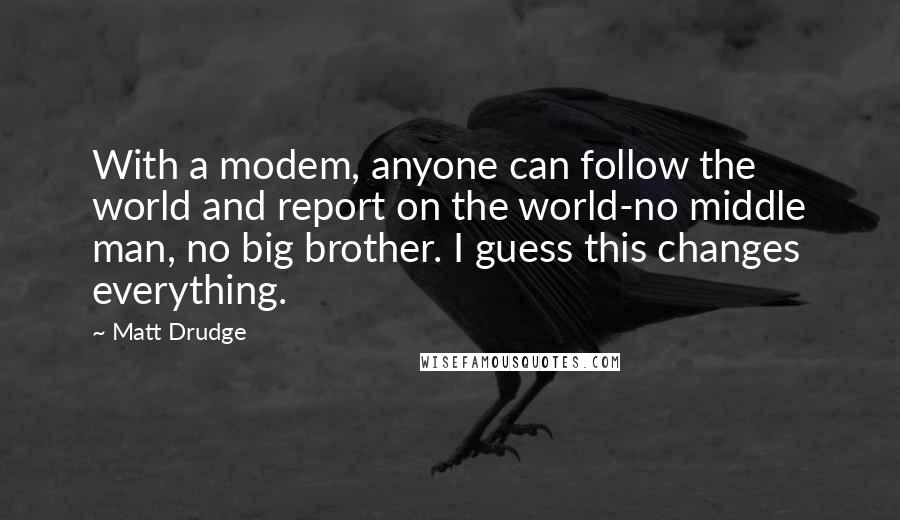 Matt Drudge quotes: With a modem, anyone can follow the world and report on the world-no middle man, no big brother. I guess this changes everything.