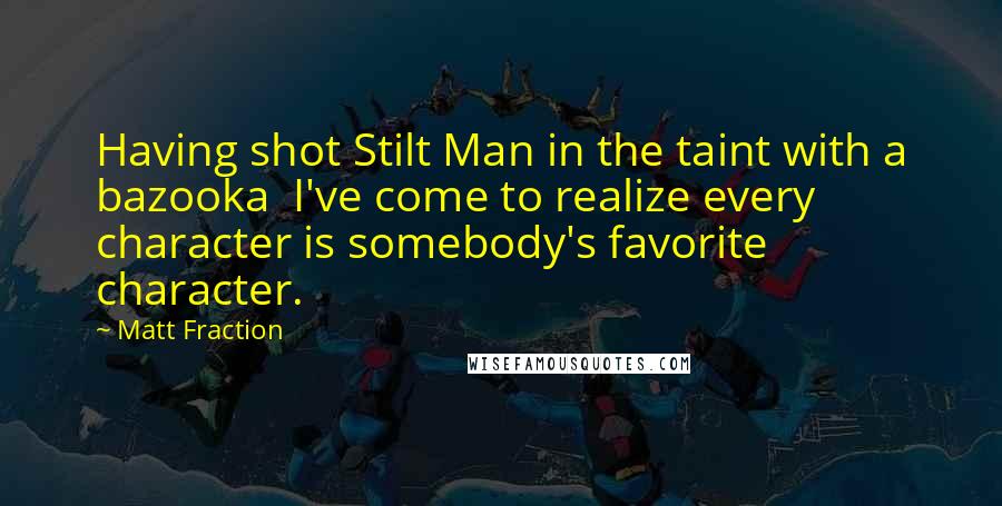 Matt Fraction quotes: Having shot Stilt Man in the taint with a bazooka I've come to realize every character is somebody's favorite character. Matt Fraction quotes: Having shot Stilt Man in the taint with a bazooka I've come to realize every character is somebody's favorite character.