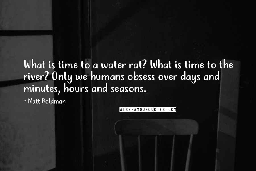 Matt Goldman quotes: What is time to a water rat? What is time to the river? Only we humans obsess over days and minutes, hours and seasons.