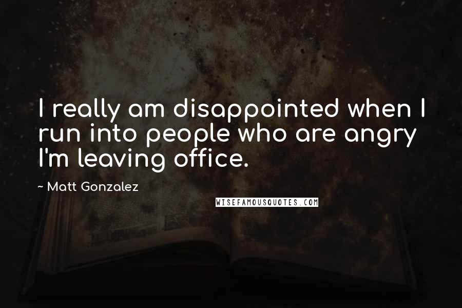 Matt Gonzalez quotes: I really am disappointed when I run into people who are angry I'm leaving office.