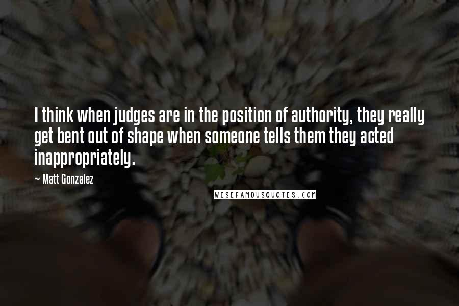 Matt Gonzalez quotes: I think when judges are in the position of authority, they really get bent out of shape when someone tells them they acted inappropriately.