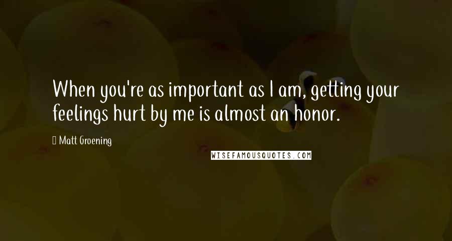 Matt Groening quotes: When you're as important as I am, getting your feelings hurt by me is almost an honor.