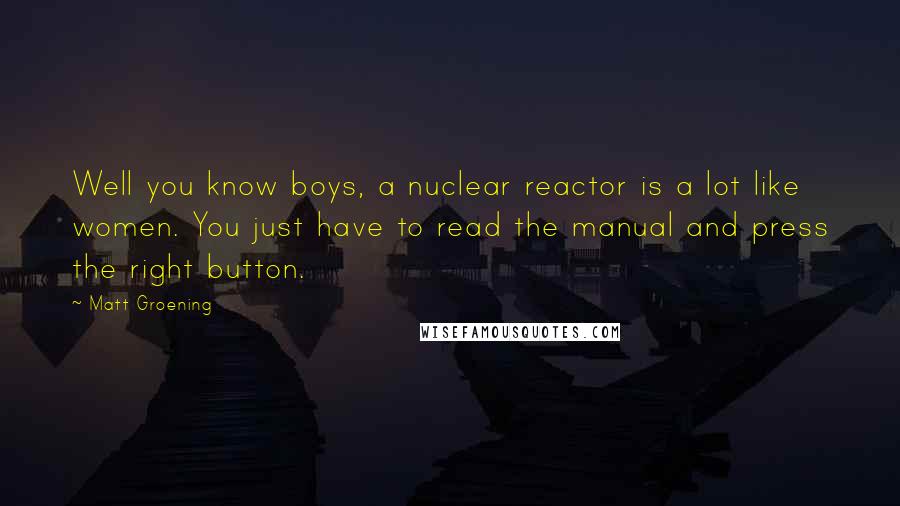 Matt Groening quotes: Well you know boys, a nuclear reactor is a lot like women. You just have to read the manual and press the right button. Matt Groening quotes: Well you know boys, a nuclear reactor is a lot like women. You just have to read the manual and press the right button.