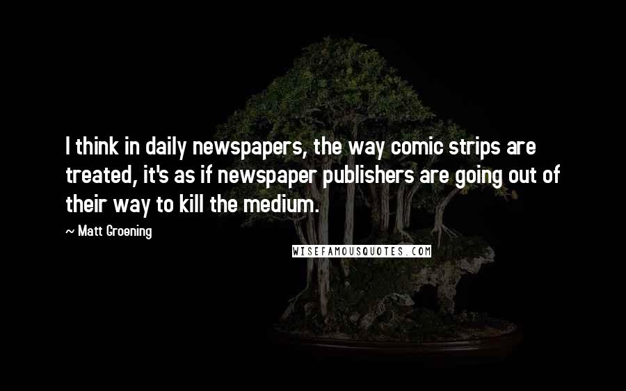 Matt Groening quotes: I think in daily newspapers, the way comic strips are treated, it's as if newspaper publishers are going out of their way to kill the medium. Matt Groening quotes: I think in daily newspapers, the way comic strips are treated, it's as if newspaper publishers are going out of their way to kill the medium.