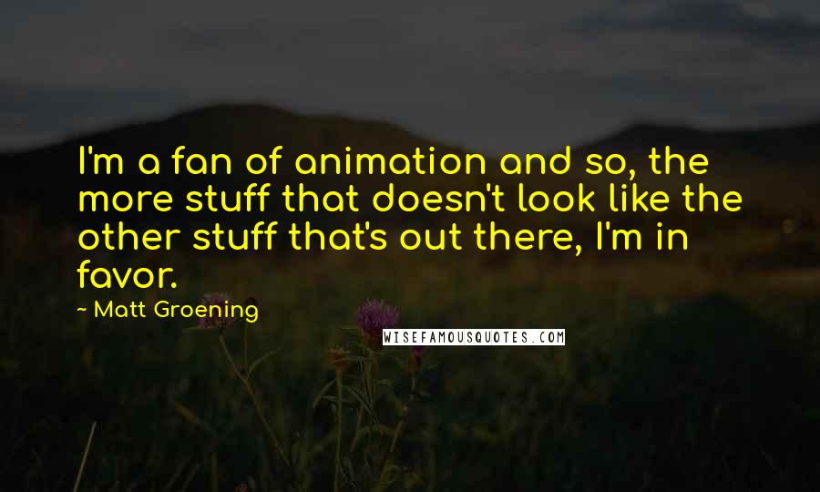 Matt Groening quotes: I'm a fan of animation and so, the more stuff that doesn't look like the other stuff that's out there, I'm in favor. Matt Groening quotes: I'm a fan of animation and so, the more stuff that doesn't look like the other stuff that's out there, I'm in favor.
