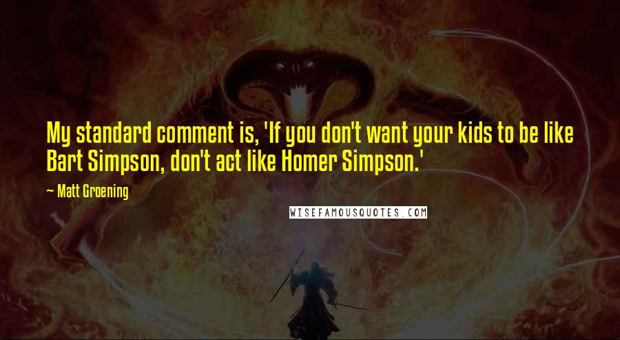 Matt Groening quotes: My standard comment is, 'If you don't want your kids to be like Bart Simpson, don't act like Homer Simpson.'