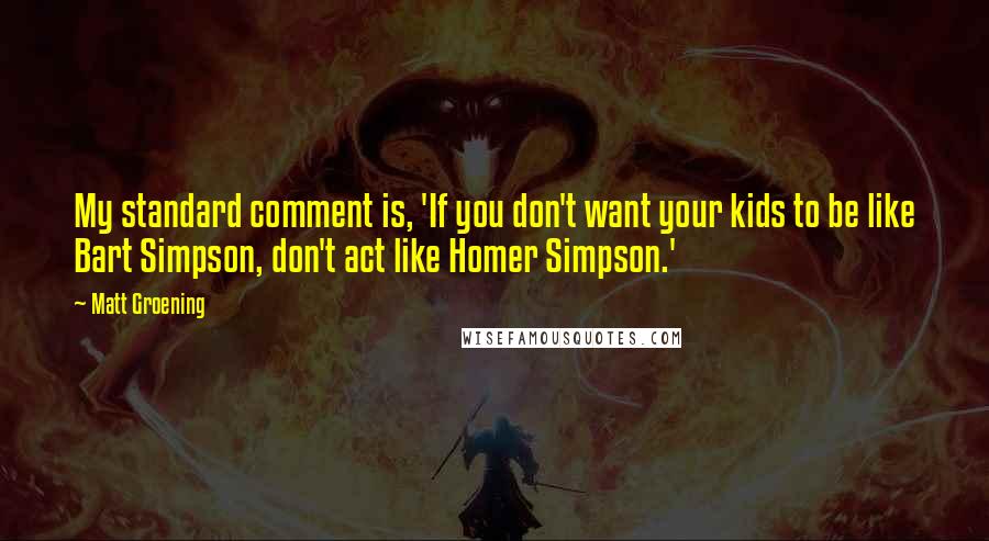 Matt Groening quotes: My standard comment is, 'If you don't want your kids to be like Bart Simpson, don't act like Homer Simpson.' Matt Groening quotes: My standard comment is, 'If you don't want your kids to be like Bart Simpson, don't act like Homer Simpson.'