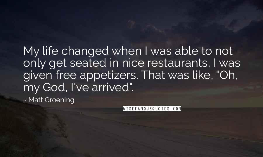 Matt Groening quotes: My life changed when I was able to not only get seated in nice restaurants, I was given free appetizers. That was like, "Oh, my God, I've arrived". Matt Groening quotes: My life changed when I was able to not only get seated in nice restaurants, I was given free appetizers. That was like, "Oh, my God, I've arrived".