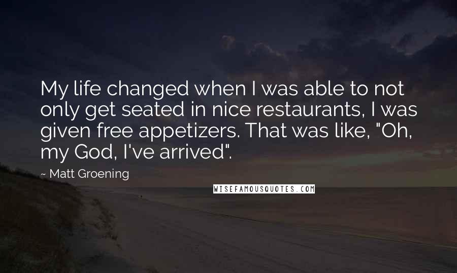 Matt Groening quotes: My life changed when I was able to not only get seated in nice restaurants, I was given free appetizers. That was like, "Oh, my God, I've arrived".