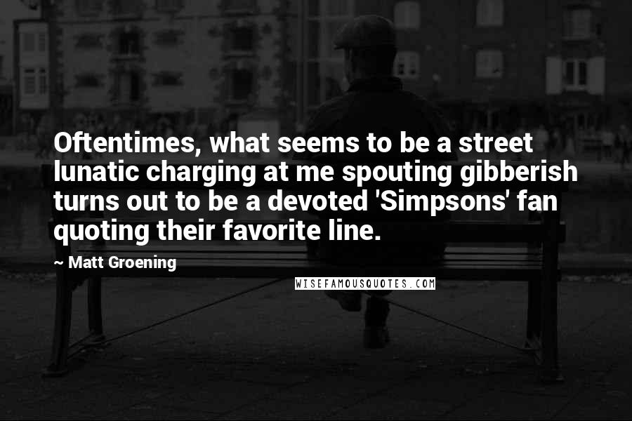 Matt Groening quotes: Oftentimes, what seems to be a street lunatic charging at me spouting gibberish turns out to be a devoted 'Simpsons' fan quoting their favorite line.