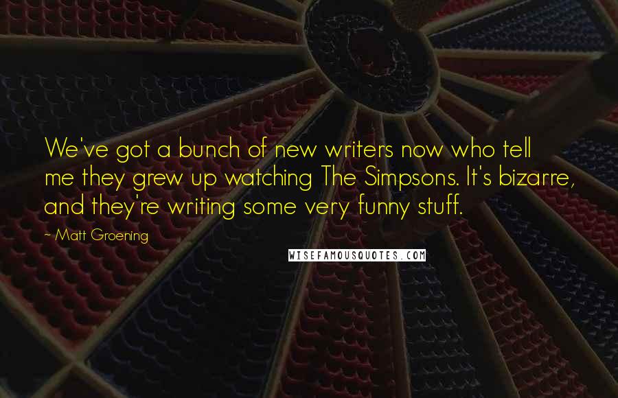 Matt Groening quotes: We've got a bunch of new writers now who tell me they grew up watching The Simpsons. It's bizarre, and they're writing some very funny stuff. Matt Groening quotes: We've got a bunch of new writers now who tell me they grew up watching The Simpsons. It's bizarre, and they're writing some very funny stuff.