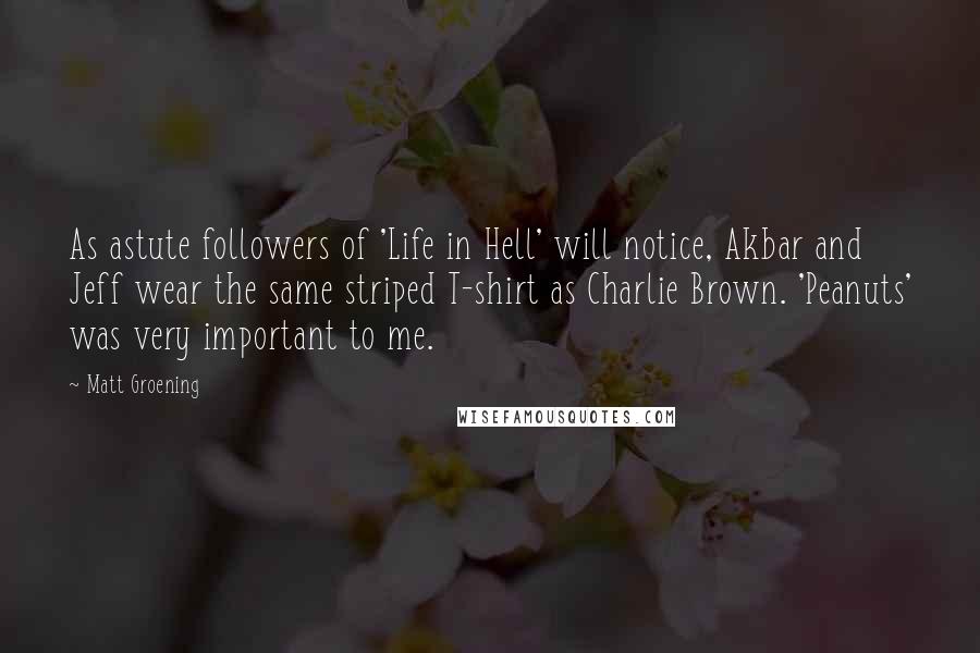 Matt Groening quotes: As astute followers of 'Life in Hell' will notice, Akbar and Jeff wear the same striped T-shirt as Charlie Brown. 'Peanuts' was very important to me. Matt Groening quotes: As astute followers of 'Life in Hell' will notice, Akbar and Jeff wear the same striped T-shirt as Charlie Brown. 'Peanuts' was very important to me.