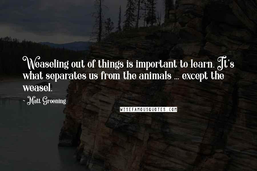 Matt Groening quotes: Weaseling out of things is important to learn. It's what separates us from the animals ... except the weasel. Matt Groening quotes: Weaseling out of things is important to learn. It's what separates us from the animals ... except the weasel.
