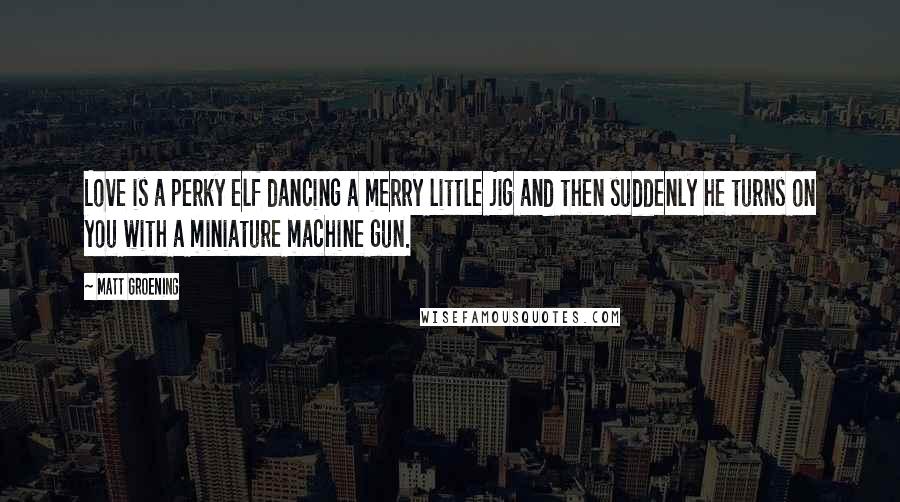Matt Groening quotes: Love is a perky elf dancing a merry little jig and then suddenly he turns on you with a miniature machine gun. Matt Groening quotes: Love is a perky elf dancing a merry little jig and then suddenly he turns on you with a miniature machine gun.