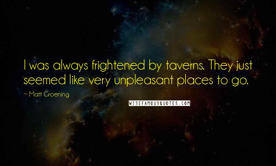 Matt Groening quotes: I was always frightened by taverns. They just seemed like very unpleasant places to go. Matt Groening quotes: I was always frightened by taverns. They just seemed like very unpleasant places to go.