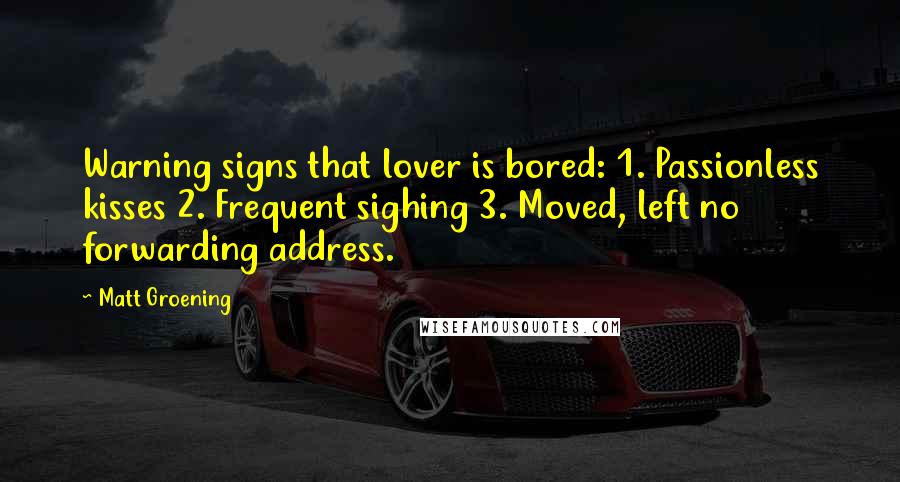 Matt Groening quotes: Warning signs that lover is bored: 1. Passionless kisses 2. Frequent sighing 3. Moved, left no forwarding address. Matt Groening quotes: Warning signs that lover is bored: 1. Passionless kisses 2. Frequent sighing 3. Moved, left no forwarding address.
