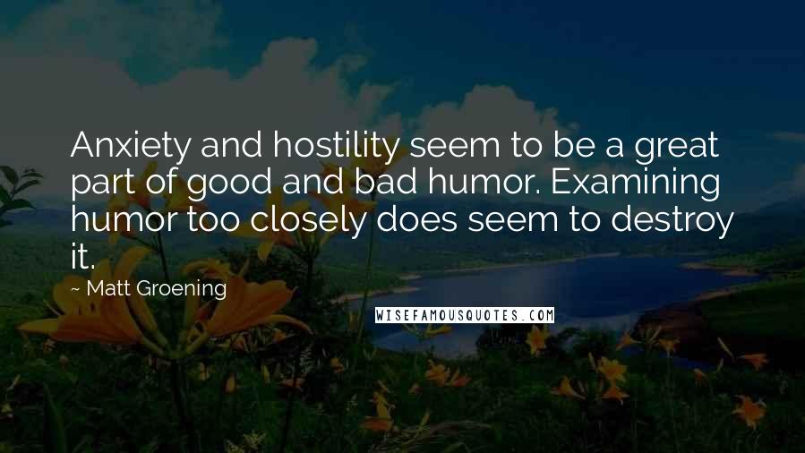 Matt Groening quotes: Anxiety and hostility seem to be a great part of good and bad humor. Examining humor too closely does seem to destroy it. Matt Groening quotes: Anxiety and hostility seem to be a great part of good and bad humor. Examining humor too closely does seem to destroy it.