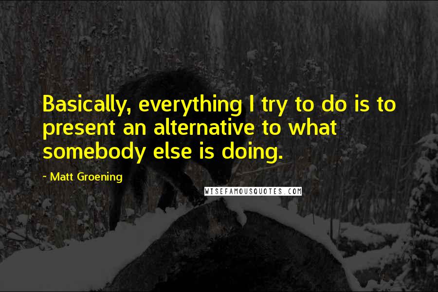 Matt Groening quotes: Basically, everything I try to do is to present an alternative to what somebody else is doing.