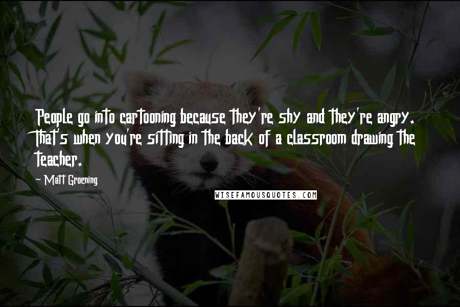 Matt Groening quotes: People go into cartooning because they're shy and they're angry. That's when you're sitting in the back of a classroom drawing the teacher. Matt Groening quotes: People go into cartooning because they're shy and they're angry. That's when you're sitting in the back of a classroom drawing the teacher.