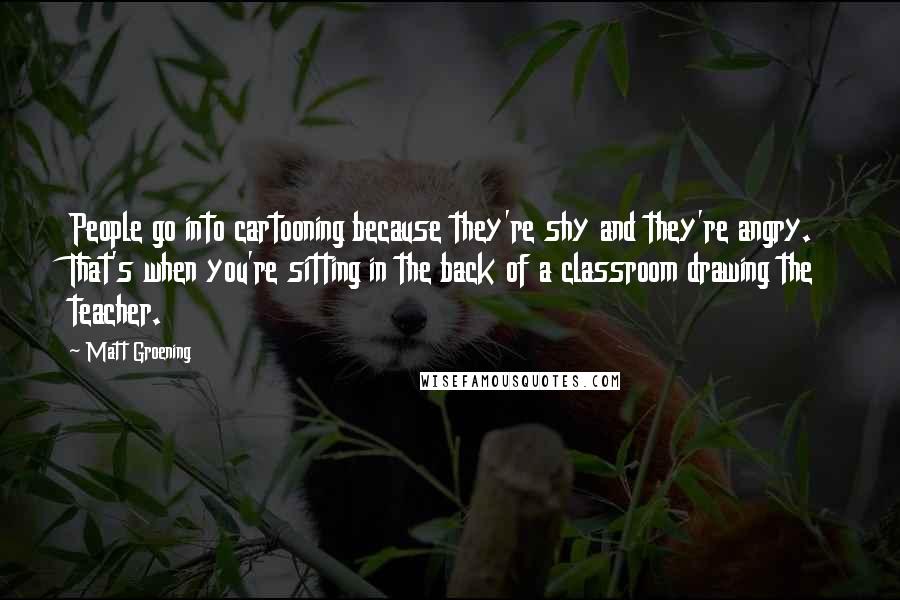 Matt Groening quotes: People go into cartooning because they're shy and they're angry. That's when you're sitting in the back of a classroom drawing the teacher.