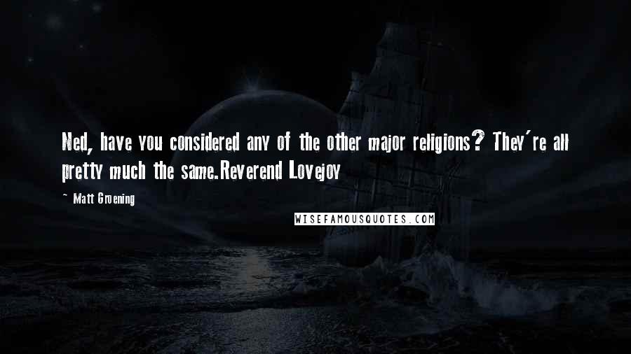 Matt Groening quotes: Ned, have you considered any of the other major religions? They're all pretty much the same.Reverend Lovejoy Matt Groening quotes: Ned, have you considered any of the other major religions? They're all pretty much the same.Reverend Lovejoy